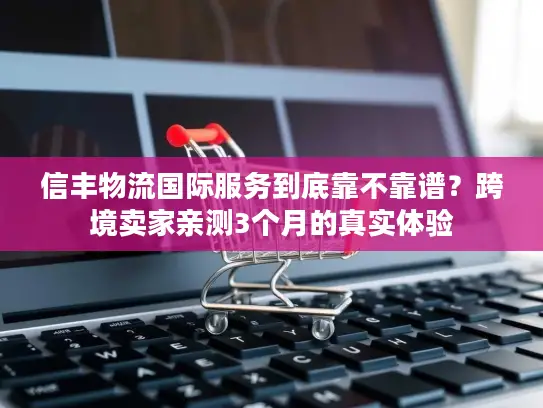 信丰物流国际服务到底靠不靠谱？跨境卖家亲测3个月的真实体验