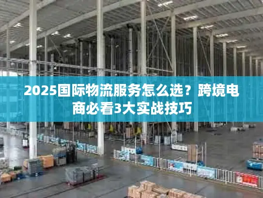 2025国际物流服务怎么选？跨境电商必看3大实战技巧