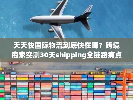天天快国际物流到底快在哪？跨境商家实测30天shipping全链路痛点破局
