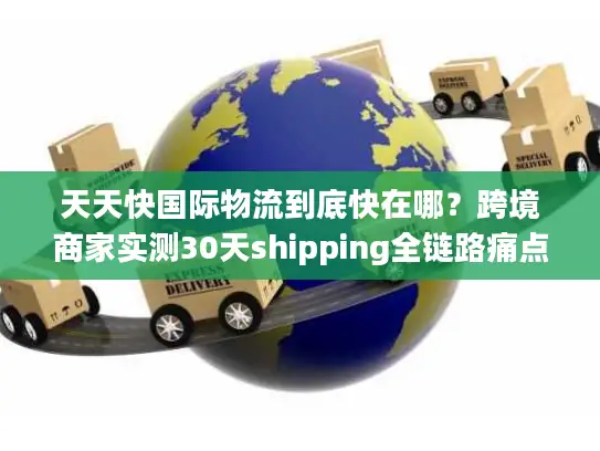 天天快国际物流到底快在哪？跨境商家实测30天shipping全链路痛点破局