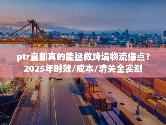 ptr直邮真的能拯救跨境物流痛点？2025年时效/成本/清关全实测