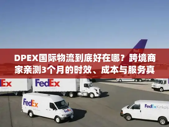 DPEX国际物流到底好在哪？跨境商家亲测3个月的时效、成本与服务真相