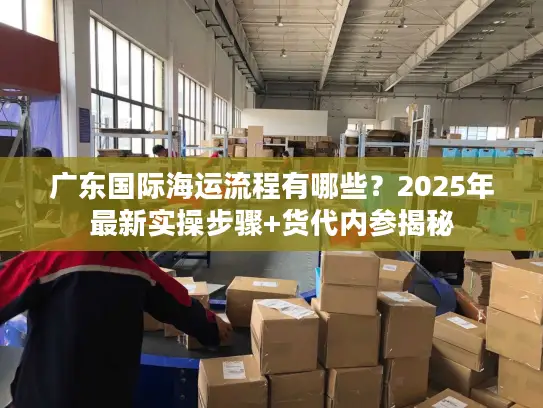 广东国际海运流程有哪些？2025年最新实操步骤+货代内参揭秘