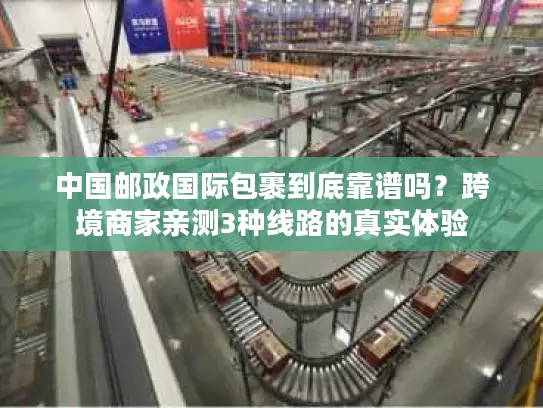 中国邮政国际包裹到底靠谱吗？跨境商家亲测3种线路的真实体验