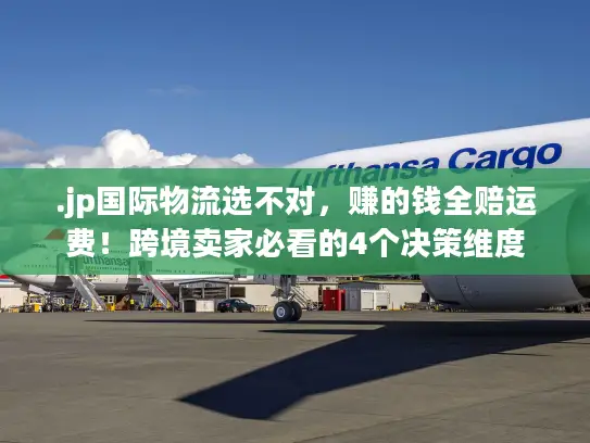 .jp国际物流选不对，赚的钱全赔运费！跨境卖家必看的4个决策维度