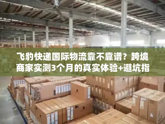 飞豹快递国际物流靠不靠谱？跨境商家实测3个月的真实体验+避坑指南