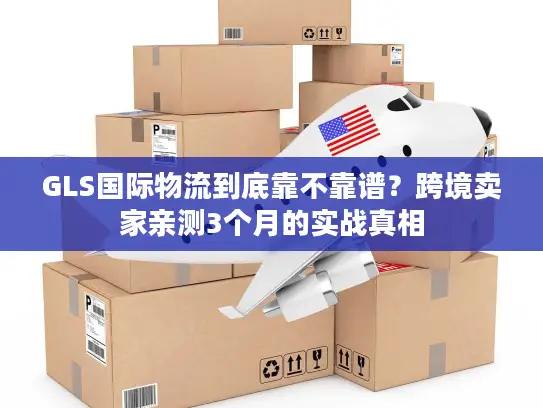 GLS国际物流到底靠不靠谱？跨境卖家亲测3个月的实战真相
