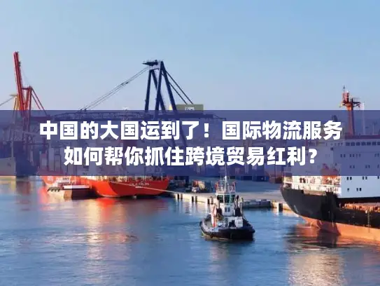 中国的大国运到了！国际物流服务如何帮你抓住跨境贸易红利？