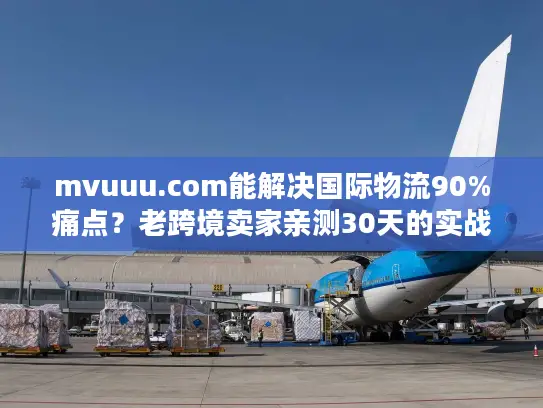 mvuuu.com能解决国际物流90%痛点？老跨境卖家亲测30天的实战真相