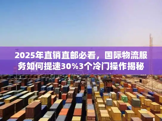 2025年直销直邮必看，国际物流服务如何提速30%3个冷门操作揭秘