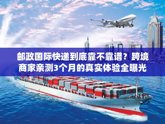 邮政国际快递到底靠不靠谱？跨境商家亲测3个月的真实体验全曝光