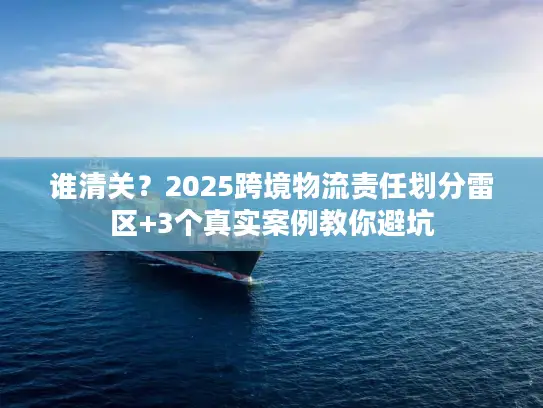 谁清关？2025跨境物流责任划分雷区+3个真实案例教你避坑