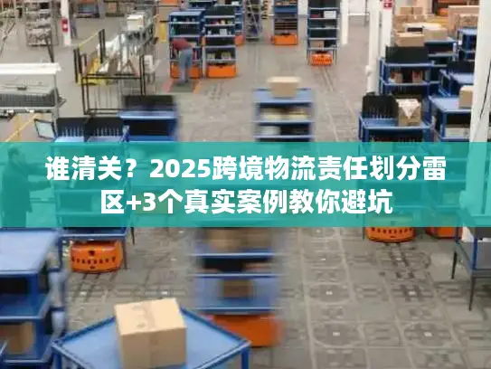 谁清关？2025跨境物流责任划分雷区+3个真实案例教你避坑
