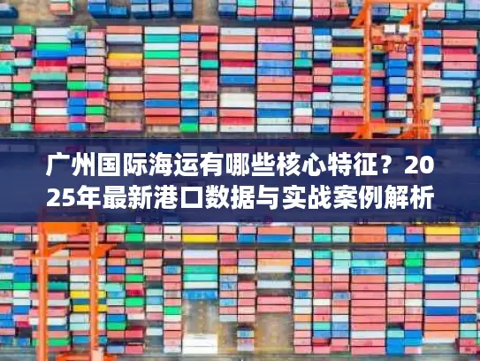 广州国际海运有哪些核心特征？2025年最新港口数据与实战案例解析