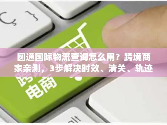 圆通国际物流查询怎么用？跨境商家亲测，3步解决时效、清关、轨迹追踪痛点