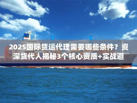 2025国际货运代理需要哪些条件？资深货代人揭秘3个核心资质+实战避坑
