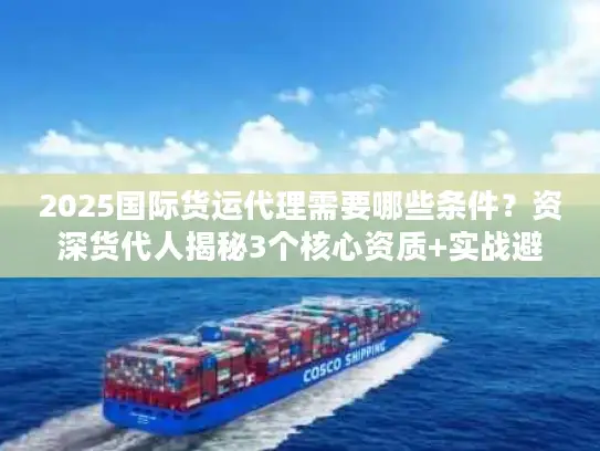 2025国际货运代理需要哪些条件？资深货代人揭秘3个核心资质+实战避坑
