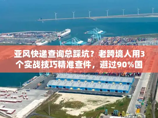 亚风快递查询总踩坑？老跨境人用3个实战技巧精准查件，避过90%国际物流雷区