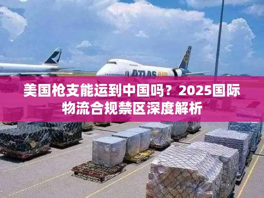 美国枪支能运到中国吗？2025国际物流合规禁区深度解析