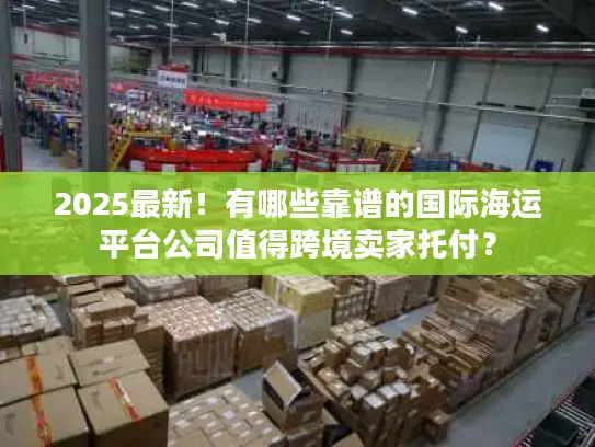 2025最新！有哪些靠谱的国际海运平台公司值得跨境卖家托付？