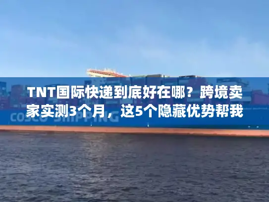 TNT国际快递到底好在哪？跨境卖家实测3个月，这5个隐藏优势帮我省了20%成本
