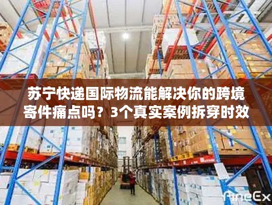 苏宁快递国际物流能解决你的跨境寄件痛点吗？3个真实案例拆穿时效、清关、成本真相