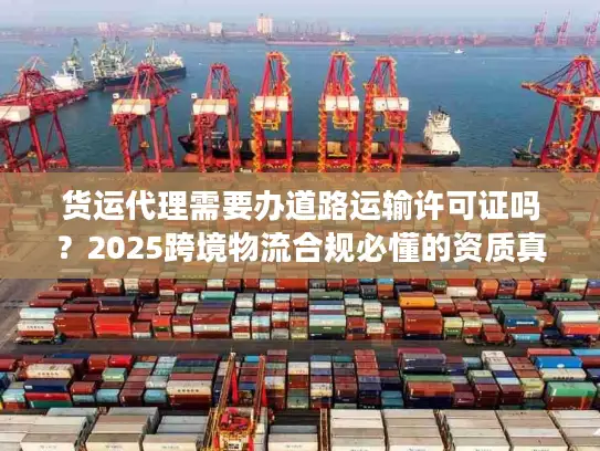 货运代理需要办道路运输许可证吗？2025跨境物流合规必懂的资质真相