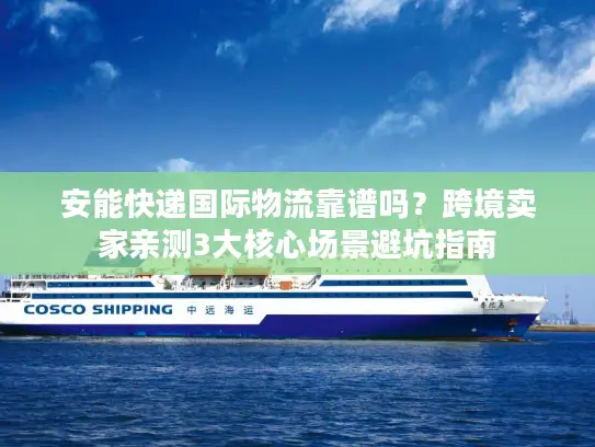 安能快递国际物流靠谱吗？跨境卖家亲测3大核心场景避坑指南