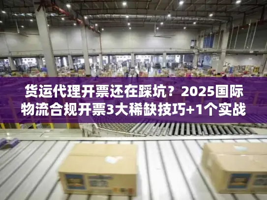 货运代理开票还在踩坑？2025国际物流合规开票3大稀缺技巧+1个实战案例