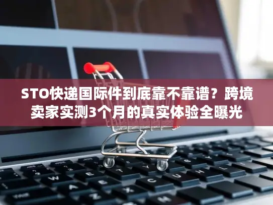 STO快递国际件到底靠不靠谱？跨境卖家实测3个月的真实体验全曝光