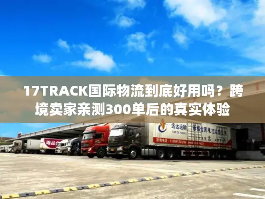 17TRACK国际物流到底好用吗？跨境卖家亲测300单后的真实体验