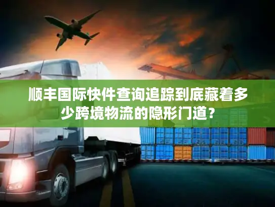 顺丰国际快件查询追踪到底藏着多少跨境物流的隐形门道？
