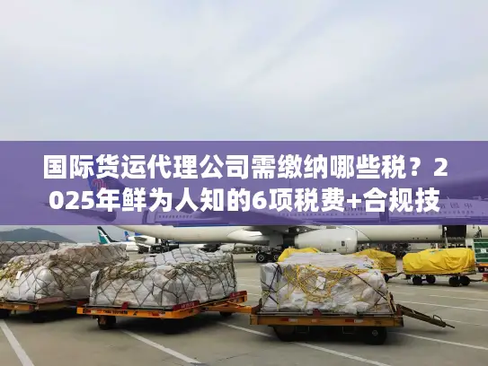 国际货运代理公司需缴纳哪些税?2025年鲜为人知的6项税费+合规技巧 国际货运代理公司需缴纳哪些税?2025年鲜为人知的6项税费+合规技巧