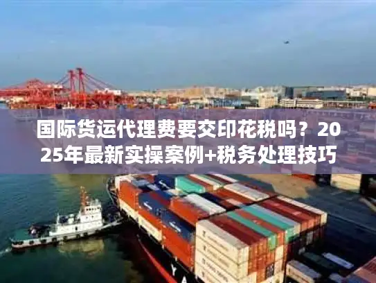 国际货运代理费要交印花税吗？2025年最新实操案例+税务处理技巧