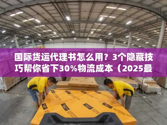 国际货运代理书怎么用？3个隐藏技巧帮你省下30%物流成本（2025最新版）