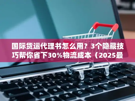 国际货运代理书怎么用？3个隐藏技巧帮你省下30%物流成本（2025最新版）