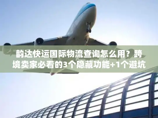 韵达快运国际物流查询怎么用？跨境卖家必看的3个隐藏功能+1个避坑技巧