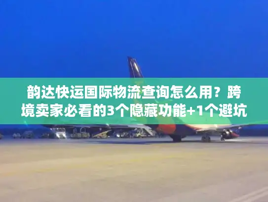 韵达快运国际物流查询怎么用？跨境卖家必看的3个隐藏功能+1个避坑技巧
