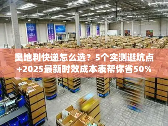 奥地利快递怎么选？5个实测避坑点+2025最新时效成本表帮你省50%