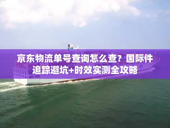 京东物流单号查询怎么查？国际件追踪避坑+时效实测全攻略