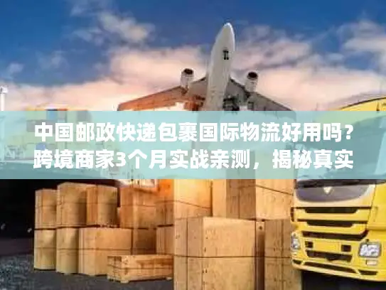 中国邮政快递包裹国际物流好用吗？跨境商家3个月实战亲测，揭秘真实时效与成本