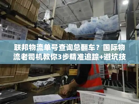 联邦物流单号查询总翻车？国际物流老司机教你3步精准追踪+避坑技巧