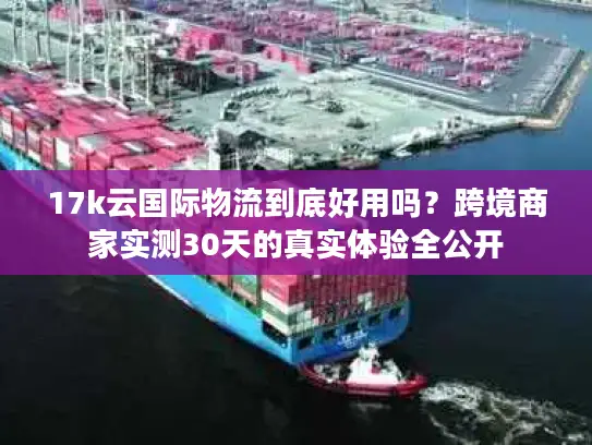 17k云国际物流到底好用吗？跨境商家实测30天的真实体验全公开