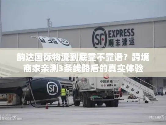 韵达国际物流到底靠不靠谱？跨境商家亲测3条线路后的真实体验