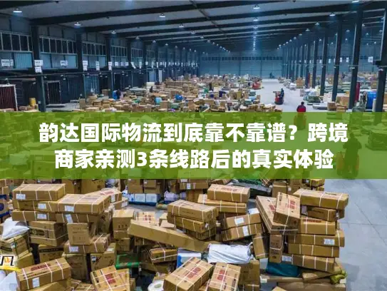 韵达国际物流到底靠不靠谱？跨境商家亲测3条线路后的真实体验