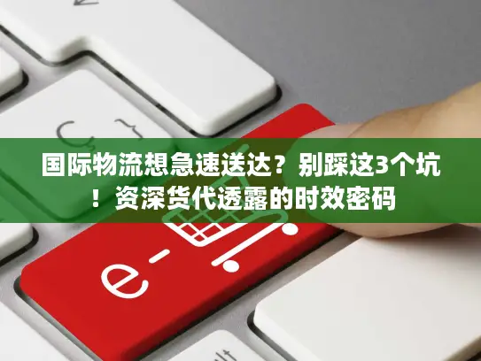 国际物流想急速送达？别踩这3个坑！资深货代透露的时效密码