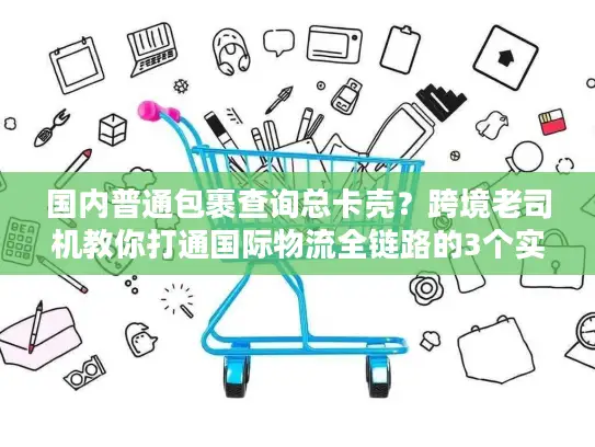 国内普通包裹查询总卡壳？跨境老司机教你打通国际物流全链路的3个实战招