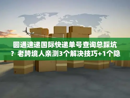 圆通速递国际快递单号查询总踩坑？老跨境人亲测3个解决技巧+1个隐藏工具