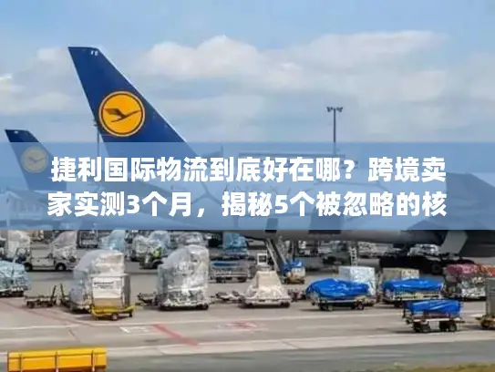 捷利国际物流到底好在哪？跨境卖家实测3个月，揭秘5个被忽略的核心优势