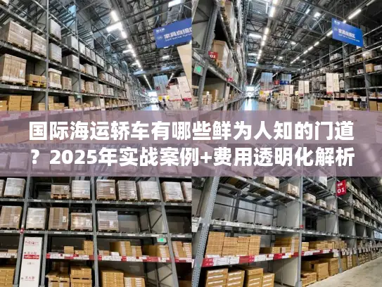 国际海运轿车有哪些鲜为人知的门道？2025年实战案例+费用透明化解析